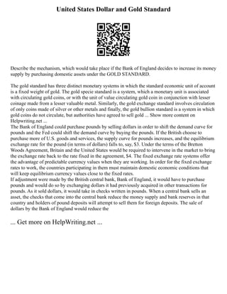 United States Dollar and Gold Standard
Describe the mechanism, which would take place if the Bank of England decides to increase its money
supply by purchasing domestic assets under the GOLD STANDARD.
The gold standard has three distinct monetary systems in which the standard economic unit of account
is a fixed weight of gold. The gold specie standard is a system, which a monetary unit is associated
with circulating gold coins, or with the unit of value circulating gold coin in conjunction with lesser
coinage made from a lesser valuable metal. Similarly, the gold exchange standard involves circulation
of only coins made of silver or other metals and finally, the gold bullion standard is a system in which
gold coins do not circulate, but authorities have agreed to sell gold ... Show more content on
Helpwriting.net ...
The Bank of England could purchase pounds by selling dollars in order to shift the demand curve for
pounds and the Fed could shift the demand curve by buying the pounds. If the British choose to
purchase more of U.S. goods and services, the supply curve for pounds increases, and the equilibrium
exchange rate for the pound (in terms of dollars) falls to, say, $3. Under the terms of the Bretton
Woods Agreement, Britain and the United States would be required to intervene in the market to bring
the exchange rate back to the rate fixed in the agreement, $4. The fixed exchange rate systems offer
the advantage of predictable currency values when they are working. In order for the fixed exchange
rates to work, the countries participating in them must maintain domestic economic conditions that
will keep equilibrium currency values close to the fixed rates.
If adjustment were made by the British central bank, Bank of England, it would have to purchase
pounds and would do so by exchanging dollars it had previously acquired in other transactions for
pounds. As it sold dollars, it would take in checks written in pounds. When a central bank sells an
asset, the checks that come into the central bank reduce the money supply and bank reserves in that
country and holders of pound deposits will attempt to sell them for foreign deposits. The sale of
dollars by the Bank of England would reduce the
... Get more on HelpWriting.net ...
 