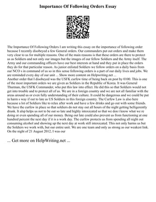 Importance Of Following Orders Essay
The Importance Of Following Orders I am writing this essay on the importance of following order
because I recently disobeyed a few General orders. Our commanders put out orders and make them
very clear to us for multiple reasons. One of the main reasons is that these orders are there to protect
us as Soldiers and not only our images but the images of our fellow Soldiers and the Army itself. The
Army and our commanding officers have our best interests at hand and they put in place the orders
they do for that particular reason. As junior enlisted Soldiers we follow orders on a daily basis from
our NCO s in command of us so in this sense following orders is a part of our daily lives and jobs. We
are reminded every day of our unit ... Show more content on Helpwriting.net ...
Another order that I disobeyed was the USFK curfew time of being back on post by 0100. This is one
of the most important orders we are given as Soldiers in the Republic of Korea. It was General
Thurman, the USFK Commander, who put this law into effect. He did this so that Soldiers would not
get into trouble and to protect all of us. We are in a foreign country and we are not all familiar with the
areas around us or even fully understanding of their culture. It could be dangerous and we could be put
in harm s way if out to late as US Soldiers in this foreign country. The Curfew Law is also here
because a lot of Soldiers like to relax after work and have a few drinks and go out with some friends.
We have the curfew in place so that soldiers do not stay out all hours of the night getting belligerently
drunk. It alsp helps us not to be out so late and highly intoxicated so that we don t know what we re
doing or even spending all of our money. Being out late could also prevent us from functioning at one
hundred percent the next day if it is a work day. The curfew protects us from spending all night out
consuming alcohol and showing up the next day at work still intoxicated. This not only harms us but
the Soldiers we work with, but our entire unit. We are one team and only as strong as our weakest link.
On the night of 21 August 2012, I was our
... Get more on HelpWriting.net ...
 