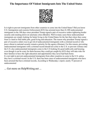 The Importance Of Violent Immigrants Into The United States
Is it right to prevent immigrants from other countries to come into the United States? Did you know
U.S. Immigration and customs Enforcement (ICE) has arrested more than 41,300 undocumented
immigrants in the 100 days since president Trump signed a pair of executive orders tightening border
security and cracking down on sanctuary cities (Bendix). Well in many cases these undocumented
immigrants are simply looking for better living in the United States for the fact that where they come
from it s hard to find stable jobs, good living and education. The reason why president Trump signed a
pair of executive orders was to get rid of undocumented immigrants with a criminal record or who
pose a threat to national security remain a priority for the agency (Homan). For this reason, preventing
undocumented immigrants with a criminal record should not come to the U.S. to prevent violence into
the U.S. also undocumented immigrants come to the U.S looking for good stable jobs and housing;
even though it can be scary for them because they could get caught by (ICE) they still take risks for
their families to have the right education and opportunities they never had back home.
It s not right to prevent undocumented immigrants from other countries to come to the U.S. unless
they have a criminal record. In the U.S. there has been cases of undocumented immigrants who have
been arrested that have criminal records, According to Wednesday s report, nearly 75 percent of
undocumented
... Get more on HelpWriting.net ...
 