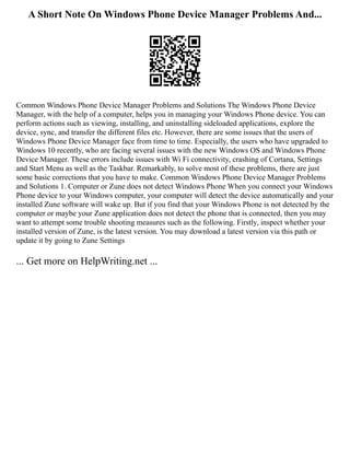 A Short Note On Windows Phone Device Manager Problems And...
Common Windows Phone Device Manager Problems and Solutions The Windows Phone Device
Manager, with the help of a computer, helps you in managing your Windows Phone device. You can
perform actions such as viewing, installing, and uninstalling sideloaded applications, explore the
device, sync, and transfer the different files etc. However, there are some issues that the users of
Windows Phone Device Manager face from time to time. Especially, the users who have upgraded to
Windows 10 recently, who are facing several issues with the new Windows OS and Windows Phone
Device Manager. These errors include issues with Wi Fi connectivity, crashing of Cortana, Settings
and Start Menu as well as the Taskbar. Remarkably, to solve most of these problems, there are just
some basic corrections that you have to make. Common Windows Phone Device Manager Problems
and Solutions 1. Computer or Zune does not detect Windows Phone When you connect your Windows
Phone device to your Windows computer, your computer will detect the device automatically and your
installed Zune software will wake up. But if you find that your Windows Phone is not detected by the
computer or maybe your Zune application does not detect the phone that is connected, then you may
want to attempt some trouble shooting measures such as the following. Firstly, inspect whether your
installed version of Zune, is the latest version. You may download a latest version via this path or
update it by going to Zune Settings
... Get more on HelpWriting.net ...
 