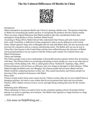 The Six Cultural Differences Of Barbie In China
Introduction
Mattel attempted to incorporate Barbie into China by opening a Barbie store. The business failed due
to Mattel not researching the market and how to incorporate the products into the Chinese market.
There are many cultural differences that Mattel needed to take into consideration before they
attempted to bring Barbie to China. Problems Mattel Faced
According to Wang (2012), Mattel did not fully understand what Chinese girls and women wanted
from a doll. Femininity is different in China compared to what it can be defined as in the United
States. Mattel opened a large store in Shanghai that not only had Barbie dolls, but also accessories and
activities for consumers such as a runway and dressing rooms. The Barbie doll was not an icon in
China like it has become in the United States and the store suffered because the relevance of Barbie
and associated products was not a part of what the Chinese girls wanted. Six Cultural Issues and
Mattel Performance
Values and Attitudes
The Chinese people want to have relationships with possible business partners before they do business
with them. The Chinese believe in socializing and getting to know people as a way to see what type of
person they will be dealing with. This is called guanxi (Firoz, Nadeem M. Topchaya, Olga, 2016).
Chinese businesses will not focus on efficiency and view change as disruptive to their business. When
Mattel brought the Barbie store into Shanghai, the Chinese people did not know Mattel and how
Mattel would be conducting business in their city. This caused uncertainty and Chinese people not
knowing if they wanted to do business with Mattel.
Dress codes
Chinese women tend to dress more conservatively. Chinese women often do not wear midriff shirts or
plunging necklines, but tend to wear clothes that do not accentuate their body and curves(Aaker
Schmitt, 2001). Barbie is known to have curves and tight fitting clothing that more fits the western
culture.
Marketing styles differences
When marketing in China you need to focus on the consumers getting to know the product before
placing it in stores or opening a new business. The Barbie store opened in a single location in a large
country which could be
... Get more on HelpWriting.net ...
 