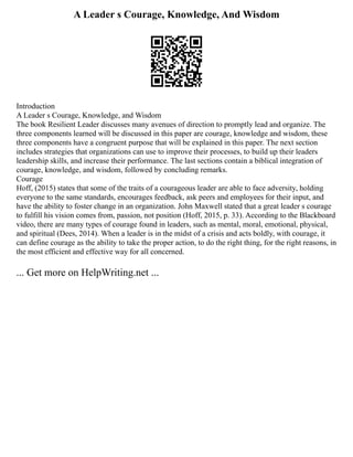 A Leader s Courage, Knowledge, And Wisdom
Introduction
A Leader s Courage, Knowledge, and Wisdom
The book Resilient Leader discusses many avenues of direction to promptly lead and organize. The
three components learned will be discussed in this paper are courage, knowledge and wisdom, these
three components have a congruent purpose that will be explained in this paper. The next section
includes strategies that organizations can use to improve their processes, to build up their leaders
leadership skills, and increase their performance. The last sections contain a biblical integration of
courage, knowledge, and wisdom, followed by concluding remarks.
Courage
Hoff, (2015) states that some of the traits of a courageous leader are able to face adversity, holding
everyone to the same standards, encourages feedback, ask peers and employees for their input, and
have the ability to foster change in an organization. John Maxwell stated that a great leader s courage
to fulfill his vision comes from, passion, not position (Hoff, 2015, p. 33). According to the Blackboard
video, there are many types of courage found in leaders, such as mental, moral, emotional, physical,
and spiritual (Dees, 2014). When a leader is in the midst of a crisis and acts boldly, with courage, it
can define courage as the ability to take the proper action, to do the right thing, for the right reasons, in
the most efficient and effective way for all concerned.
... Get more on HelpWriting.net ...
 
