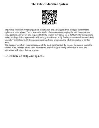 The Public Education System
The public education system expects all the children and adolescents from the ages from three to
eighteen to be in school. This is to see the results of success accompanying the kids through them
being economically aware and responsible to the country they reside in, to further better the scientific
and technological developments in which the system invests in by funding education till the end of the
secondary school and lastly to progress social skills and understanding while interacting with their
peers.
The stages of social development are one of the most significant of the reasons the system wants the
schools to be attended. These years are the time one can stage a strong foundation in areas like
interacting with others that are in some
... Get more on HelpWriting.net ...
 