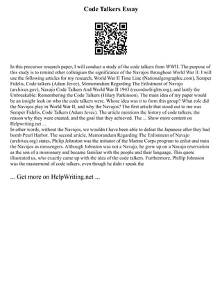 Code Talkers Essay
In this precursor research paper, I will conduct a study of the code talkers from WWII. The purpose of
this study is to remind other colleagues the significance of the Navajos throughout World War II. I will
use the following articles for my research, World War II Time Line (Nationalgeographic.com), Semper
Fidelis, Code talkers (Adam Jevec), Memorandum Regarding The Enlistment of Navajo
(archives.gov), Navajo Code Talkers And World War II 1943 (recordsofrights.org), and lastly the
Unbreakable: Remembering the Code Talkers (Hilary Parkinson). The main idea of my paper would
be an insight look on who the code talkers were. Whose idea was it to form this group? What role did
the Navajos play in World War II, and why the Navajos? The first article that stood out to me was
Semper Fidelis, Code Talkers (Adam Jevec). The article mentions the history of code talkers, the
reason why they were created, and the goal that they achieved. The ... Show more content on
Helpwriting.net ...
In other words, without the Navajos, we wouldn t have been able to defeat the Japanese after they had
bomb Pearl Harbor. The second article, Memorandum Regarding The Enlistment of Navajo
(archives.org) states, Philip Johnston was the initiator of the Marine Corps program to enlist and train
the Navajos as messengers. Although Johnston was not a Navajo, he grew up on a Navajo reservation
as the son of a missionary and became familiar with the people and their language. This quote
illustrated us, who exactly came up with the idea of the code talkers. Furthermore, Phillip Johnston
was the mastermind of code talkers, even though he didn t speak the
... Get more on HelpWriting.net ...
 
