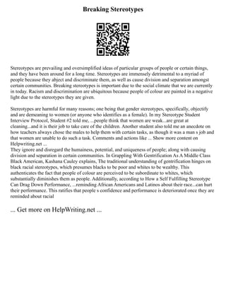Breaking Stereotypes
Stereotypes are prevailing and oversimplified ideas of particular groups of people or certain things,
and they have been around for a long time. Stereotypes are immensely detrimental to a myriad of
people because they abject and discriminate them, as well as cause division and separation amongst
certain communities. Breaking stereotypes is important due to the social climate that we are currently
in today. Racism and discrimination are ubiquitous because people of colour are painted in a negative
light due to the stereotypes they are given.
Stereotypes are harmful for many reasons; one being that gender stereotypes, specifically, objectify
and are demeaning to women (or anyone who identifies as a female). In my Stereotype Student
Interview Protocol, Student #2 told me, ...people think that women are weak...are great at
cleaning...and it is their job to take care of the children. Another student also told me an anecdote on
how teachers always chose the males to help them with certain tasks, as though it was a man s job and
that women are unable to do such a task. Comments and actions like ... Show more content on
Helpwriting.net ...
They ignore and disregard the humainess, potential, and uniqueness of people; along with causing
division and separation in certain communities. In Grappling With Gentrification As A Middle Class
Black American, Kashana Cauley explains, The traditional understanding of gentrification hinges on
black racial stereotypes, which presumes blacks to be poor and whites to be wealthy. This
authenticates the fact that people of colour are perceived to be subordinate to whites, which
substantially diminishes them as people. Additionally, according to How a Self Fulfilling Stereotype
Can Drag Down Performance, ...reminding African Americans and Latinos about their race...can hurt
their performance. This ratifies that people s confidence and performance is deteriorated once they are
reminded about racial
... Get more on HelpWriting.net ...
 