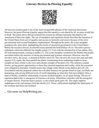 Literary Devices In Plowing Equality
All men are created equal is one of the most recognizable phrases of the American democracy.
However, the poem Plowing Equality argues that this equality is not shared by all, as many would like
to think. The poem shows that government has created an arbitrary hierarchy that deprives all
Americans of their true rights. The use of metaphors and repetition clearly describes the transition of
the United States from one of equality and success to hierarchy and sorrow because of the strict
governmental and societal boundaries implemented. Throughout the poem, the ocean metaphor
juxtaposes the static plots, highlighting the results of structured government in the United States.
Before the travelers arrived, an emerald ocean spanned the land (Dickey 18, 6). The native grasses
undulated, which the different line lengths mimic (1). Even with the introduction of new plants, they
all work harmoniously, creating a medley (7). The ocean metaphor symbolizes the fluidity that people
can obtain before the structure of strong government and systemic structures. However, once the
travelers arrive, the ocean...is drained to build a town (9). They devolve the ocean into neat and static
squares (12). Again, the lines parallel the plants, transitioning from undulating lengths to boxy,
straight cut lines similar to the rows and columns straight of the plots (14). The structure created
classes, giving greater opportunities to those they deemed important and worthy, while the unwanted
were relegated to bad plots: Fruitful nearest the cottage while Shrubs to the darkest plot (18, 19).
Government and this perpetual culture have divided America into groups based on type, not fluid, not
interacting, only giving different levels of worth depending on what they find most helpful. Once a
land of fluidity, symbiotic relationship, everyone worked together, on an equal footing. The use of
repetition depicts the re emergence of America s diversity. Alliteration coincides with the emergence
of unique flowers. From the native grasses, a sole scarlet speck grew (4). The single sapphire
snapdragon at the end emerges from the shrubs (21). These s alliterations highlight the importance of
the moment and shows the isolation
... Get more on HelpWriting.net ...
 