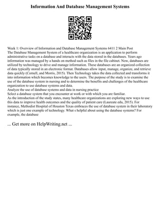 Information And Database Management Systems
Week 1: Overview of Information and Database Management Systems 6411 2 Main Post
The Database Management System of a healthcare organization is an application to perform
administrative tasks on a database and interacts with the data stored in the databases. Years ago
information was managed by a hands on method such as files in the file cabinet. Now, databases are
utilized by technology to drive and manage information. These databases are an organized collection
of data typically stored in an electronic format. Databases allow input, manage, organize, and retrieve
data quickly (Cornell, and Morris, 2015). Then Technology takes the data collected and transforms it
into information which becomes knowledge to the users. The purpose of the study is to examine the
use of the database system in nursing and to determine the benefits and challenges of the healthcare
organization to use database systems and data.
Analyze the use of database systems and data in nursing practice
Select a database system that you encounter at work or with which you are familiar.
As the introduction of the study states, many healthcare organizations are exploring new ways to use
this data to improve health outcomes and the quality of patient care (Laureate edu, 2015). For
instance, Methodist Hospital of Houston Texas embraces the use of database system in their laboratory
which is just one example of technology. What s helpful about using the database systems? For
example, the database
... Get more on HelpWriting.net ...
 