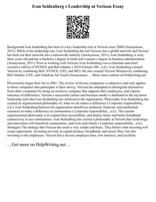 Ivan Seidenberg s Leadership at Verizon Essay
Background Ivan Seidenberg has been in a key leadership role at Verizon since 2000 (Anonymous,
2011). While in his leadership role, Ivan Seidenberg has led Verizon into a global network and Verizon
has built out their network into a nationwide industry (Anonymous, 2011). Ivan Seidenberg is sixty
three years old and has a bachelor s degree in math and a master s degree in business administration
(Anonymous, 2011). Prior to working with Verizon, Ivan Seidenberg was a chairman and chief
executive officer of NYNEX and Bell Atlantic ( 2010 Fortune 500 , n.d.). Ivan Seidenberg created
Verizon by combining Bell, NYNEX, GTE, and MCI. He also created Verizon Wireless by combining
Bell Atlantic, GTE, and Vodafone Air Touch (Anonymous, ... Show more content on Helpwriting.net
...
DiversityInc began their list in 2001. The review of diverse companies is subjective and only applies
to those companies that participate in their survey. Verizon has attempted to distinguish themselves
from other companies by being an inclusive company that supports their employees, and expects
tolerance of differences. Verizon s successful culture and business model is attributed to the top down
leadership style that Ivan Seidenberg has enforced at the organization. Philosophy Ivan Seidenberg has
created an organizational philosophy of; what we do makes a difference ( Corporate responsibility ,
n.d.). Ivan Seidenberg believes his organization should use technical, financial, and intellectual
resources to make a difference in communities ( Corporate responsibility , n.d.). The current
organizational philosophy is to expand their accessibility, and deploy faster and better broadband
connectivity in our communities. Ivan Seidenberg has created a philosophy at Verizon that technology
and innovation will transform communities, and even individuals ( Corporate responsibility , n.d.).
Strategies The strategy that Verizon has used is very simple and basic. They believe that investing will
create opportunity. Investing not only in capital product, broadband, and secure fiber, but also
investing in the employees. Verizon has a diverse employee base, low turnover, and excellent
... Get more on HelpWriting.net ...
 