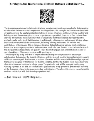 Strategies And Instructional Methods Between Collaborative...
The terms cooperative and collaborative teaching sometimes are used correspondingly. In the context
of education, collaborative and cooperative teaching refers to the strategies and instructional methods
of teaching where the teacher guides the students in groups of various abilities, working together and
helping each of them to complete a course or project work provided. However in fact, both methods
are very different and this is very important to understand that the differences between these two
methods can be understood. Collaboration is a philosophy of interaction and personal lifestyle where
individuals are responsible for their actions, including learning and respect the abilities and
contributions of their peers; This is because, it is clear that collaborative learning itself emphasizes
interaction between group members and not the end result of a task. In other contexts it can be stated
that the quantity is focused and not quality. Thus, this study expects that all members of society to
work (working) ... Show more content on Helpwriting.net ...
The strategy is by using activities to improve understanding and this process will encourages
collaboration that requires the students of various abilities to work together in small groups in order to
achieve a common goal. For instance, a students of various abilities were divided in small groups and
the task was assigned by the teacher for them to complete. Firstly, the students work individually and
share their ideas and opinions in a large group. The particular task will be managed by the group
working together. In the end, the teacher asks a questions and every group will present their outcome
of the discussion related to the questions asked by the teacher. Therefore, this process can enhance the
students satisfaction with their learning experience and
... Get more on HelpWriting.net ...
 
