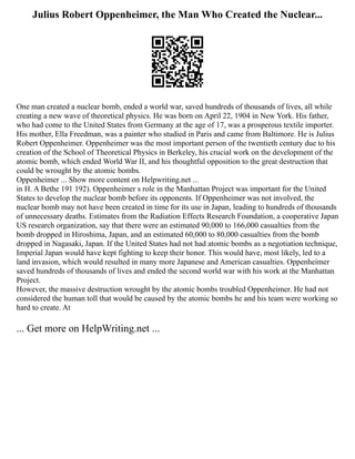 Julius Robert Oppenheimer, the Man Who Created the Nuclear...
One man created a nuclear bomb, ended a world war, saved hundreds of thousands of lives, all while
creating a new wave of theoretical physics. He was born on April 22, 1904 in New York. His father,
who had come to the United States from Germany at the age of 17, was a prosperous textile importer.
His mother, Ella Freedman, was a painter who studied in Paris and came from Baltimore. He is Julius
Robert Oppenheimer. Oppenheimer was the most important person of the twentieth century due to his
creation of the School of Theoretical Physics in Berkeley, his crucial work on the development of the
atomic bomb, which ended World War II, and his thoughtful opposition to the great destruction that
could be wrought by the atomic bombs.
Oppenheimer ... Show more content on Helpwriting.net ...
in H. A Bethe 191 192). Oppenheimer s role in the Manhattan Project was important for the United
States to develop the nuclear bomb before its opponents. If Oppenheimer was not involved, the
nuclear bomb may not have been created in time for its use in Japan, leading to hundreds of thousands
of unnecessary deaths. Estimates from the Radiation Effects Research Foundation, a cooperative Japan
US research organization, say that there were an estimated 90,000 to 166,000 casualties from the
bomb dropped in Hiroshima, Japan, and an estimated 60,000 to 80,000 casualties from the bomb
dropped in Nagasaki, Japan. If the United States had not had atomic bombs as a negotiation technique,
Imperial Japan would have kept fighting to keep their honor. This would have, most likely, led to a
land invasion, which would resulted in many more Japanese and American casualties. Oppenheimer
saved hundreds of thousands of lives and ended the second world war with his work at the Manhattan
Project.
However, the massive destruction wrought by the atomic bombs troubled Oppenheimer. He had not
considered the human toll that would be caused by the atomic bombs he and his team were working so
hard to create. At
... Get more on HelpWriting.net ...
 