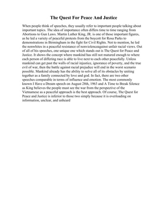 The Quest For Peace And Justice
When people think of speeches, they usually refer to important people talking about
important topics. The idea of importance often differs time to time ranging from
Abortions to Gun Laws. Martin Luther King, JR. is one of those important figures,
as he led a variety of peaceful protests from the boycott for Rosa Parks to
demonstrations in Birmingham in the fight for Civil Rights. Not to mention, he led
the nonwhites in a peaceful resistance of nonviolenceagainst unfair racial views. Out
of all of his speeches, one unique one which stands out is The Quest for Peace and
Justice. It shows the concept where mankind has still not matured enough to where
each person of differing race is able to live next to each other peacefully. Unless
mankind can get past the walls of racial injustice, ignorance of poverty, and the true
evil of war, then the battle against racial prejudice will end in the worst scenario
possible. Mankind already has the ability to solve all of its obstacles by uniting
together as a family connected by love and god. In fact, there are two other
speeches comparable in terms of influence and emotion. The most commonly
known I Have a Dream speech on August 28th, 1963 and A Time to Break Silence
as King believes the people must see the war from the perspective of the
Vietnamese as a peaceful approach is the best approach. Of course, The Quest for
Peace and Justice is inferior to those two simply because it is overloading on
information, unclear, and unheard
 