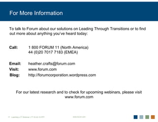 For More Information

 To talk to Forum about our solutions on Leading Through Transitions or to find
 out more about anything you’ve heard today:


 Call:                1 800 FORUM 11 (North America)
                      44 (0)20 7017 7183 (EMEA)

 Email:               heather.crafts@forum.com
 Visit:               www.forum.com
 Blog:                http://forumcorporation.wordpress.com



        For our latest research and to check for upcoming webinars, please visit
                                    www.forum.com



17 Leadrshp.LTT.Webinar LTT 03-22-10.PPT      www.forum.com
 