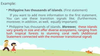 Example:
 Philippine has thousands of islands. (First statement)
If you want to add more information to the first statement.
You can use these transition signals like; (furthermore,
moreover, in addition, as well, equally important)
* Philippine has thousands of islands. Moreover, these islands
vary greatly in size and offer diverse ecosystems, ranging from
lush tropical forests to stunning coral reefs (Additional
Statement connected with the moreover transitional signal)
 
