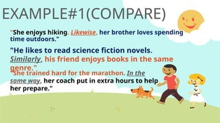 EXAMPLE#1(COMPARE)
"She enjoys hiking. Likewise, her brother loves spending
time outdoors."
"He likes to read science fiction novels.
Similarly, his friend enjoys books in the same
genre."
"She trained hard for the marathon. In the
same way, her coach put in extra hours to help
her prepare."
 