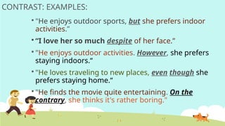 CONTRAST: EXAMPLES:
 "He enjoys outdoor sports, but she prefers indoor
activities.”
 “I love her so much despite of her face.”
 "He enjoys outdoor activities. However, she prefers
staying indoors.“
 "He loves traveling to new places, even though she
prefers staying home.“
 "He finds the movie quite entertaining. On the
contrary, she thinks it's rather boring."
 