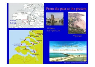 From the past to the present


Eastern
Scheldt

                                            Zierikzee
                                Rotterdam   City rights 1248

                                                                              Vlissingen


                    Zierikzee
  Eastern Scheldt
                                                  View from the Expo      Center
    Vlissingen                                    Eastern Scheldt Storm Surge Barrier




                                                               http://www.zierikzee-monumentenstad.nl/
 