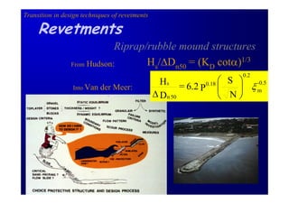 Transition in design techniques of revetments

     Revetments
                             Riprap/rubble mound structures
                 From Hudson:       Hs/∆Dn50 = (KD cotα)1/3
                                                                    0.2
                                                  Hs = 6.2 0.18 ⎛ S ⎞ -0.5
                 Into Van   der Meer:                     P ⎜       ⎟ ξm
                                                ∆ Dn 50         ⎝ N⎠
 