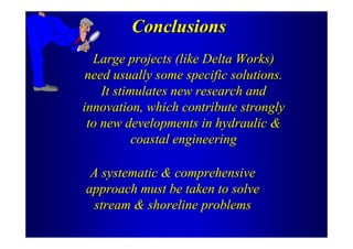 Conclusions
  Large projects (like Delta Works)
 need usually some specific solutions.
    It stimulates new research and
innovation, which contribute strongly
 to new developments in hydraulic &
           coastal engineering

 A systematic & comprehensive
approach must be taken to solve
  stream & shoreline problems
 