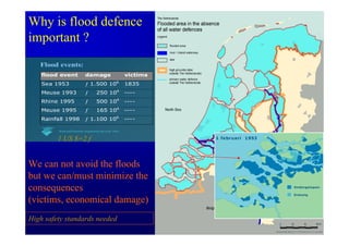 Why is flood defence
important ?
   Flood events:
    flood event               damage                       victims
    Sea 1953                  ƒ 1.500 106                  1835
    Meuse 1993                ƒ       250 106              ----
                                                      6
    Rhine 1995                ƒ       500 10               ----
    Meuse 1995                ƒ       165 106              ----
    Rainfall 1998             ƒ 1.100 106                  ----

          Road and Hydraulic Engineering Devision, Delft


         1 US $=2 f


We can not avoid the floods
but we can/must minimize the
consequences
(victims, economical damage)
High safety standards needed
 