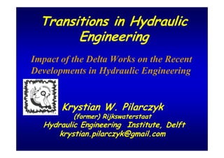 Transitions in Hydraulic
        Engineering
Impact of the Delta Works on the Recent
Developments in Hydraulic Engineering


       Krystian W. Pilarczyk
          (former) Rijkswaterstaat
  Hydraulic Engineering Institute, Delft
      krystian.pilarczyk@gmail.com
 