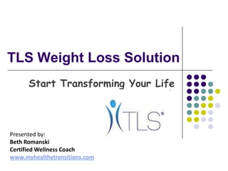 TLS Weight Loss Solution Start Transforming Your Life Presented by:  Beth Romanski Certified Wellness Coach www.myhealthytransitions.com 