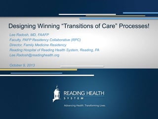 Designing Winning “Transitions of Care” Processes!
Lee Radosh, MD, FAAFP
Faculty, PAFP Residency Collaborative (RPC)
Director, Family Medicine Residency
Reading Hospital of Reading Health System, Reading, PA
Lee.Radosh@readinghealth.org
October 9, 2013
 