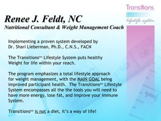 Renee J. Feldt, NC Nutritional Consultant & Weight Management Coach Implementing a proven system developed by  Dr. Shari Lieberman, Ph.D., C.N.S., FACN The Transitions tm  Lifestyle System puts healthy Weight for life within your reach.  The program emphasizes a total lifestyle approach for weight management, with the  MAIN GOAL  being improved participant health.  The Transitions tm  Lifestyle System encompasses all the the tools you will need to have more energy, lose fat, and improve your immune  System.  Transitions tm   is not  a diet, it’s a way of life! 