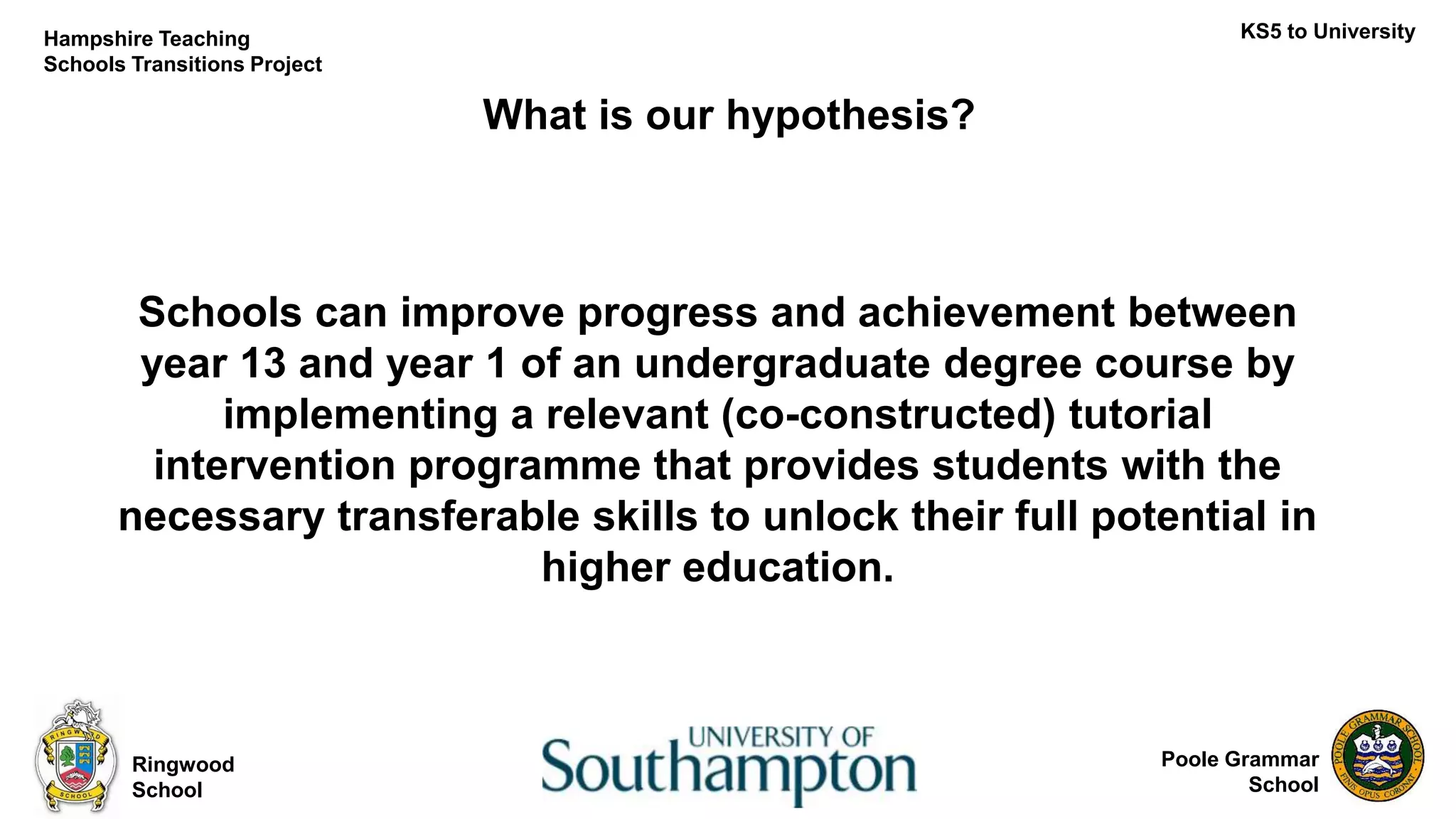 Poole Grammar
School
What is our hypothesis?
Ringwood
School
KS5 to UniversityHampshire Teaching
Schools Transitions Project
Schools can improve progress and achievement between
year 13 and year 1 of an undergraduate degree course by
implementing a relevant (co-constructed) tutorial
intervention programme that provides students with the
necessary transferable skills to unlock their full potential in
higher education.
 
