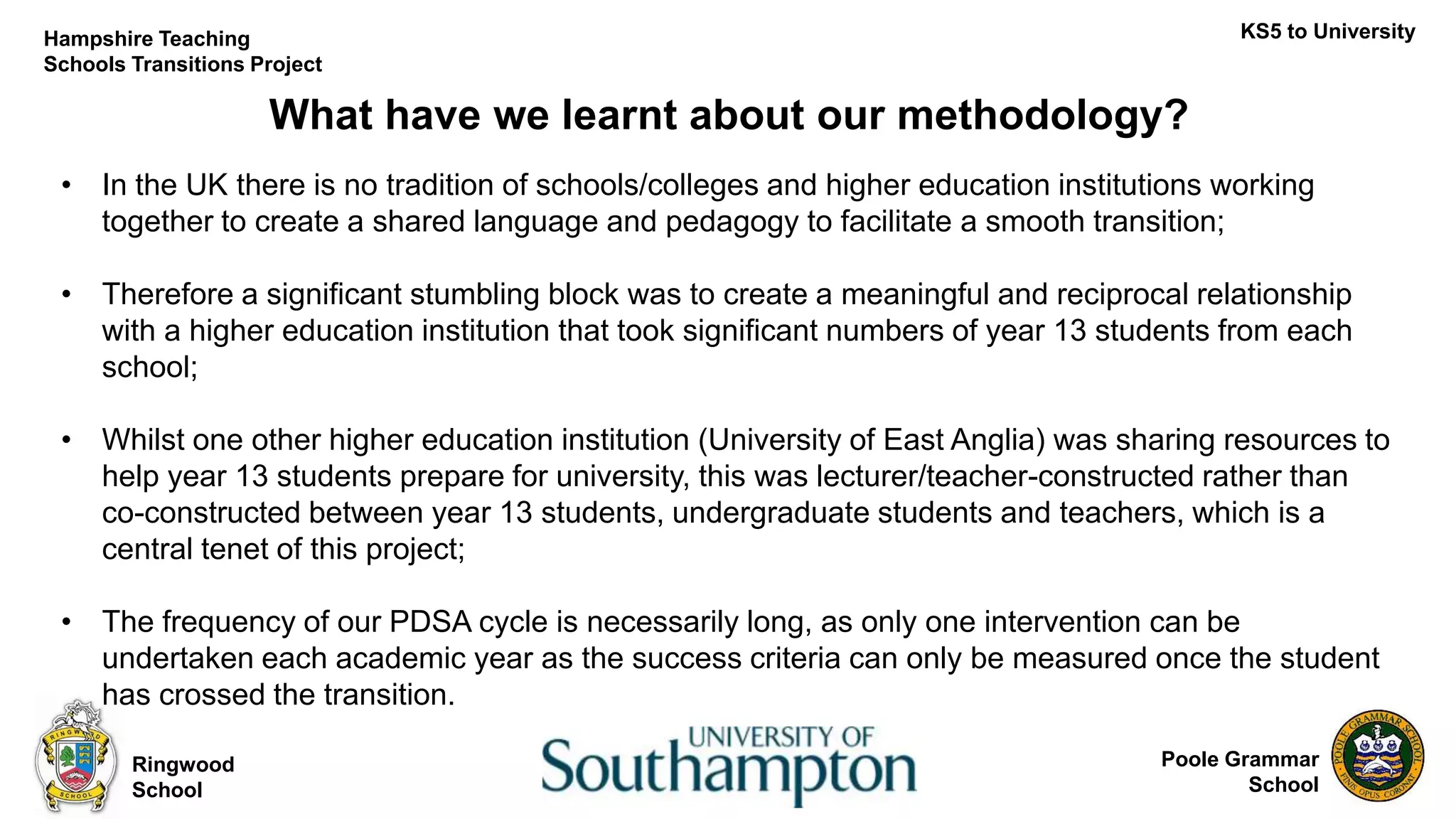 Poole Grammar
School
What have we learnt about our methodology?
Ringwood
School
KS5 to UniversityHampshire Teaching
Schools Transitions Project
• In the UK there is no tradition of schools/colleges and higher education institutions working
together to create a shared language and pedagogy to facilitate a smooth transition;
• Therefore a significant stumbling block was to create a meaningful and reciprocal relationship
with a higher education institution that took significant numbers of year 13 students from each
school;
• Whilst one other higher education institution (University of East Anglia) was sharing resources to
help year 13 students prepare for university, this was lecturer/teacher-constructed rather than
co-constructed between year 13 students, undergraduate students and teachers, which is a
central tenet of this project;
• The frequency of our PDSA cycle is necessarily long, as only one intervention can be
undertaken each academic year as the success criteria can only be measured once the student
has crossed the transition.
 