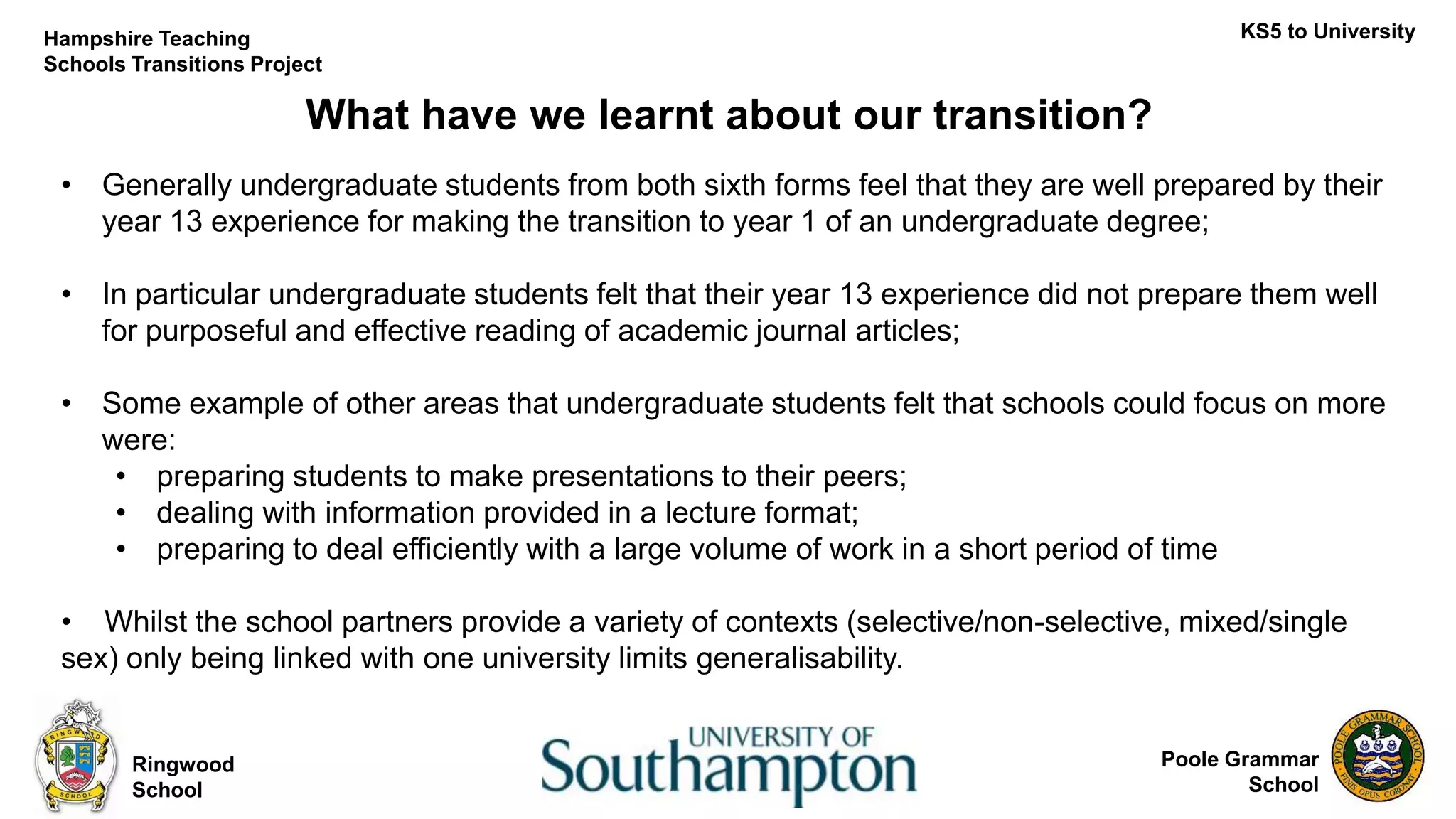 Poole Grammar
School
What have we learnt about our transition?
Ringwood
School
KS5 to UniversityHampshire Teaching
Schools Transitions Project
• Generally undergraduate students from both sixth forms feel that they are well prepared by their
year 13 experience for making the transition to year 1 of an undergraduate degree;
• In particular undergraduate students felt that their year 13 experience did not prepare them well
for purposeful and effective reading of academic journal articles;
• Some example of other areas that undergraduate students felt that schools could focus on more
were:
• preparing students to make presentations to their peers;
• dealing with information provided in a lecture format;
• preparing to deal efficiently with a large volume of work in a short period of time
• Whilst the school partners provide a variety of contexts (selective/non-selective, mixed/single
sex) only being linked with one university limits generalisability.
 