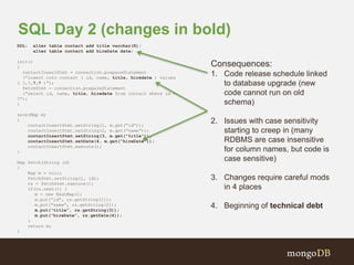 SQL Day 2 (changes in bold) 
DDL: alter table contact add title varchar(8); 
alter table contact add hireDate date; 
init() 
{ 
contactInsertStmt = connection.prepareStatement 
(“insert into contact ( id, name, title, hiredate ) values 
( ?,?,?,? )”); 
fetchStmt = connection.prepareStatement 
(“select id, name, title, hiredate from contact where id = 
?”); 
} 
save(Map m) 
{ 
contactInsertStmt.setString(1, m.get(“id”)); 
contactInsertStmt.setString(2, m.get(“name”)); 
contactInsertStmt.setString(3, m.get(“title”)); 
contactInsertStmt.setDate(4, m.get(“hireDate”)); 
contactInsertStmt.execute(); 
} 
Map fetch(String id) 
{ 
Map m = null; 
fetchStmt.setString(1, id); 
rs = fetchStmt.execute(); 
if(rs.next()) { 
m = new HashMap(); 
m.put(“id”, rs.getString(1)); 
m.put(“name”, rs.getString(2)); 
m.put(“title”, rs.getString(3)); 
m.put(“hireDate”, rs.getDate(4)); 
} 
return m; 
} 
Consequences: 
1. Code release schedule linked 
to database upgrade (new 
code cannot run on old 
schema) 
2. Issues with case sensitivity 
starting to creep in (many 
RDBMS are case insensitive 
for column names, but code is 
case sensitive) 
3. Changes require careful mods 
in 4 places 
4. Beginning of technical debt 
 