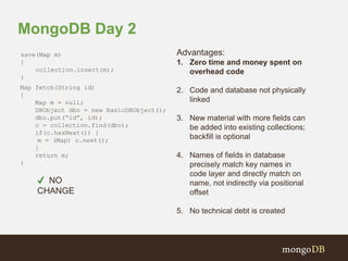 MongoDB Day 2 
save(Map m) 
{ 
collection.insert(m); 
} 
Map fetch(String id) 
{ 
Map m = null; 
DBObject dbo = new BasicDBObject(); 
dbo.put(“id”, id); 
c = collection.find(dbo); 
if(c.hasNext()) } 
m = (Map) c.next(); 
} 
return m; 
} 
Advantages: 
1. Zero time and money spent on 
overhead code 
2. Code and database not physically 
linked 
3. New material with more fields can 
be added into existing collections; 
backfill is optional 
4. Names of fields in database 
precisely match key names in 
code layer and directly match on 
name, not indirectly via positional 
offset 
5. No technical debt is created 
✔ NO 
CHANGE 
 