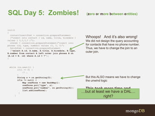 SQL Day 5: Zombies! (zero or more between entities) 
init() 
{ 
contactInsertStmt = connection.prepareStatement 
(“insert into contact ( id, name, title, hiredate ) 
values ( ?,?,?,? )”); 
c2stmt = connection.prepareStatement(“insert into 
phones (id, type, number) values (?, ?, ?)”; 
fetchStmt = connection.prepareStatement 
(“select A.id, A.name, A.title, A.hiredate, B.type, 
B.number from contact A left outer join phones B on 
(A.id = B. id) where A.id = ?”); 
} 
Whoops! And it’s also wrong! 
We did not design the query accounting 
for contacts that have no phone number. 
Thus, we have to change the join to an 
outer join. 
But this ALSO means we have to change 
the unwind logic 
This took more time and 
money! 
while (rs.next()) { 
if(i == 0) { 
// … 
} 
String s = rs.getString(5); 
if(s != null) { 
Map onePhone = new HashMap(); 
onePhone.put(“type”, s); 
onePhone.put(“number”, rs.getString(6)); 
list.add(onePhone); 
} 
} 
…but at least we have a DAL… 
right? 
 
