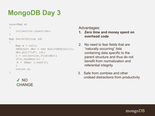 MongoDB Day 3 
Advantages: 
1. Zero time and money spent on 
overhead code 
2. No need to fear fields that are 
“naturally occurring” lists 
containing data specific to the 
parent structure and thus do not 
benefit from normalization and 
referential integrity 
3. Safe from zombies and other 
undead distractions from productivity 
save(Map m) 
{ 
collection.insert(m); 
} 
Map fetch(String id) 
{ 
Map m = null; 
DBObject dbo = new BasicDBObject(); 
dbo.put(“id”, id); 
c = collection.find(dbo); 
if(c.hasNext()) } 
m = (Map) c.next(); 
} 
return m; 
} 
✔ NO 
CHANGE 
 