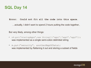 SQL Day 14 
Error: Could not fit all the code into this space. 
…actually, I didn’t want to spend 2 hours putting the code together.. 
But very likely, among other things: 
• n4.put(“startupApps”,new String[]{“app1”,“app2”,“app3”}); 
was implemented as a single semi-colon delimited string 
• m.put(“security”, anotherMapOfData); 
was implemented by flattening it out and storing a subset of fields 
 