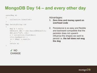 MongoDB Day 14 – and every other day 
Advantages: 
1. Zero time and money spent on 
overhead code 
2. Persistence is so easy and flexible 
and backward compatible that the 
persistor does not upward-influence 
the shapes we want to 
persist i.e. the tail does not wag 
the dog 
save(Map m) 
{ 
collection.insert(m); 
} 
Map fetch(String id) 
{ 
Map m = null; 
DBObject dbo = new BasicDBObject(); 
dbo.put(“id”, id); 
c = collection.find(dbo); 
if(c.hasNext()) } 
m = (Map) c.next(); 
} 
return m; 
} 
✔ NO 
CHANGE 
 