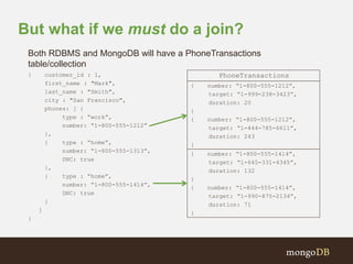 But what if we must do a join? 
Both RDBMS and MongoDB will have a PhoneTransactions 
table/collection 
{ customer_id : 1, 
first_name : "Mark", 
last_name : "Smith", 
city : "San Francisco", 
phones: [ { 
type : “work”, 
number: “1-800-555-1212” 
}, 
{ type : “home”, 
number: “1-800-555-1313”, 
DNC: true 
}, 
{ type : “home”, 
number: “1-800-555-1414”, 
DNC: true 
} 
] 
} 
{ number: “1-800-555-1212”, 
target: “1-999-238-3423”, 
duration: 20 
} 
{ number: “1-800-555-1212”, 
target: “1-444-785-6611”, 
duration: 243 
} 
{ number: “1-800-555-1414”, 
target: “1-645-331-4345”, 
duration: 132 
} 
{ number: “1-800-555-1414”, 
target: “1-990-875-2134”, 
duration: 71 
} 
PhoneTransactions 
 