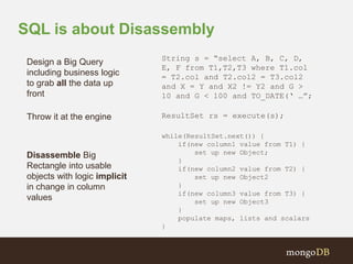 SQL is about Disassembly 
String s = “select A, B, C, D, 
E, F from T1,T2,T3 where T1.col 
= T2.col and T2.col2 = T3.col2 
and X = Y and X2 != Y2 and G > 
10 and G < 100 and TO_DATE(‘ …”; 
ResultSet rs = execute(s); 
while(ResultSet.next()) { 
if(new column1 value from T1) { 
set up new Object; 
} 
if(new column2 value from T2) { 
set up new Object2 
} 
if(new column3 value from T3) { 
set up new Object3 
} 
populate maps, lists and scalars 
} 
Design a Big Query 
including business logic 
to grab all the data up 
front 
Throw it at the engine 
Disassemble Big 
Rectangle into usable 
objects with logic implicit 
in change in column 
values 
 