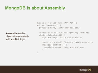 MongoDB is about Assembly 
Cursor c = coll1.find({“X”:”Y”}); 
while(c.hasNext()) { 
populate maps, lists and scalars; 
Cursor c2 = coll2.find(logic+key from c); 
while(c2.hasNext()) { 
populate maps, lists and scalars; 
Cursor c3 = coll3.find(logic+key from c2); 
while(c3.hasNext()) { 
populate maps, lists and scalars; 
} 
} 
Assemble usable 
objects incrementally 
with explicit logic 
 
