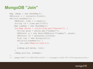 MongoDB ”Join” 
Map idmap = new HashMap(); 
DBCursor c = contacts.find(); 
while(c.hasNext()) { 
DBObject item = c.next(); 
String id = item.get(“id”); 
Map nummap = new HashMap(); 
for(Map phone : (List)item.get(”phones”)) { 
String pnum = phone.get(“number”); 
DBObject q = new BasicDBObject(“number”, pnum); 
DBCursor c2 = phonestx.find(q); 
List txs = new ArrayList(); 
while(c2.hasNext()) { 
txs.add((Map)c2.next()); 
} 
nummap.put(pnum, txs); 
} 
idmap.put(id, nummap); 
} 
// idmap[“g9”][“1-900-555-1212”] = ({target:1-222-707-7070,duration:23…) 
 
