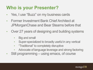 Who is your Presenter? 
• Yes, I use “Buzz” on my business cards 
• Former Investment Bank Chief Architect at 
JPMorganChase and Bear Stearns before that 
• Over 27 years of designing and building systems 
• Big and small 
• Super-specialized to broadly useful in any vertical 
• “Traditional” to completely disruptive 
• Advocate of language leverage and strong factoring 
• Still programming – using emacs, of course 
 