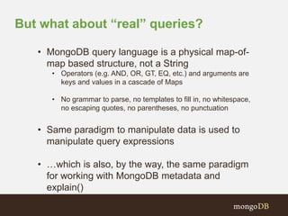 But what about “real” queries? 
• MongoDB query language is a physical map-of-map 
based structure, not a String 
• Operators (e.g. AND, OR, GT, EQ, etc.) and arguments are 
keys and values in a cascade of Maps 
• No grammar to parse, no templates to fill in, no whitespace, 
no escaping quotes, no parentheses, no punctuation 
• Same paradigm to manipulate data is used to 
manipulate query expressions 
• …which is also, by the way, the same paradigm 
for working with MongoDB metadata and 
explain() 
 