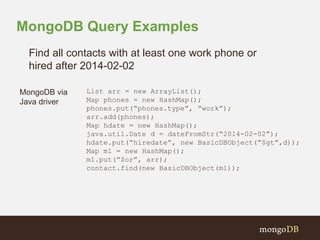 MongoDB Query Examples 
Find all contacts with at least one work phone or 
hired after 2014-02-02 
MongoDB via 
Java driver 
List arr = new ArrayList(); 
Map phones = new HashMap(); 
phones.put(“phones.type”, “work”); 
arr.add(phones); 
Map hdate = new HashMap(); 
java.util.Date d = dateFromStr(“2014-02-02”); 
hdate.put(“hiredate”, new BasicDBObject(“$gt”,d)); 
Map m1 = new HashMap(); 
m1.put(“$or”, arr); 
contact.find(new BasicDBObject(m1)); 
 