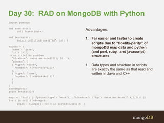 Day 30: RAD on MongoDB with Python 
import pymongo 
def save(data): 
coll.insert(data) 
def fetch(id): 
return coll.find_one({”id": id } ) 
myData = { 
“name”: “jane”, 
“id”: “K2”, 
# no title? No problem 
“hireDate”: datetime.date(2011, 11, 1), 
“phones”: [ 
{ "type": "work", 
"number": "1-800-555-1212" 
}, 
{ "type": "home", 
"number": "1-866-444-3131" 
} 
] 
} 
save(myData) 
print fetch(“K2”) 
expr = {"$or": [ {"phones.type": “work”}, {”hiredate": {“$gt”: datetime.date(2014,2,2)}} ]} 
for c in coll.find(expr): 
print [ k.upper() for k in sorted(c.keys()) ] 
Advantages: 
1. Far easier and faster to create 
scripts due to “fidelity-parity” of 
mongoDB map data and python 
(and perl, ruby, and javascript) 
structures 
1. Data types and structure in scripts 
are exactly the same as that read and 
written in Java and C++ 
 