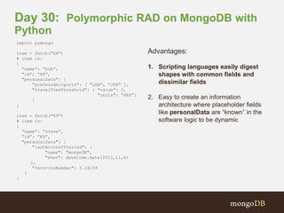 Day 30: Polymorphic RAD on MongoDB with 
Python 
import pymongo 
item = fetch("K8") 
# item is: 
{ 
“name”: “bob”, 
“id”: “K8”, 
"personalData": { 
"preferedAirports": [ "LGA", "JFK" ], 
"travelTimeThreshold": { "value": 3, 
"units": “HRS”} 
} 
} 
item = fetch("K9") 
# item is: 
{ 
“name”: “steve”, 
“id”: “K9”, 
"personalData": { 
"lastAccountVisited": { 
"name": "mongoDB", 
"when": datetime.date(2013,11,4) 
}, 
"favoriteNumber": 3.14159 
} 
} 
Advantages: 
1. Scripting languages easily digest 
shapes with common fields and 
dissimilar fields 
2. Easy to create an information 
architecture where placeholder fields 
like personalData are “known” in the 
software logic to be dynamic 
 
