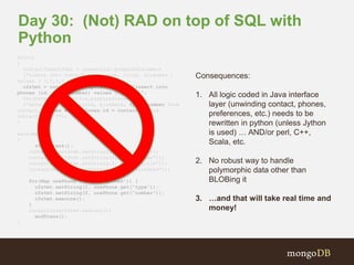 Day 30: (Not) RAD on top of SQL with 
Python 
init() 
{ 
contactInsertStmt = connection.prepareStatement 
(“insert into contact ( id, name, title, hiredate ) 
values ( ?,?,?,? )”); 
c2stmt = connection.prepareStatement(“insert into 
phones (id, type, number) values (?, ?, ?)”; 
fetchStmt = connection.prepareStatement 
(“select id, name, title, hiredate, type, number from 
contact, phones where phones.id = contact.id and 
contact.id = ?”); 
} 
save(Map m) 
{ 
startTrans(); 
contactInsertStmt.setString(1, m.get(“id”)); 
contactInsertStmt.setString(2, m.get(“name”)); 
contactInsertStmt.setString(3, m.get(“title”)); 
contactInsertStmt.setDate(4, m.get(“hireDate”)); 
for(Map onePhone : m.get(“phones”)) { 
c2stmt.setString(1, onePhone.get(“type”)); 
c2stmt.setString(2, onePhone.get(“number”)); 
c2stmt.execute(); 
} 
contactInsertStmt.execute(); 
endTrans(); 
} 
Consequences: 
1. All logic coded in Java interface 
layer (unwinding contact, phones, 
preferences, etc.) needs to be 
rewritten in python (unless Jython 
is used) … AND/or perl, C++, 
Scala, etc. 
2. No robust way to handle 
polymorphic data other than 
BLOBing it 
3. …and that will take real time and 
money! 
 