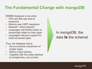 The Fundamental Change with mongoDB 
RDBMS designed in era when: 
• CPU and disk was slow & 
expensive 
• Memory was VERY expensive 
• Network? What network? 
• Languages had limited means to 
dynamically reflect on their types 
• Languages had poor support for 
richly structured types 
Thus, the database had to 
• Act as combiner-coordinator of 
simpler types 
• Define a rigid schema 
• (Together with the code) optimize 
at compile-time, not run-time 
In mongoDB, the 
data is the schema! 
 