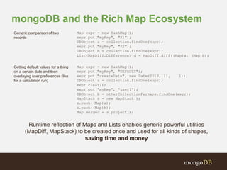 mongoDB and the Rich Map Ecosystem 
Generic comparison of two 
records 
Map expr = new HashMap(); 
expr.put("myKey", "K1"); 
DBObject a = collection.findOne(expr); 
expr.put("myKey", "K2"); 
DBObject b = collection.findOne(expr); 
List<MapDiff.Difference> d = MapDiff.diff((Map)a, (Map)b); 
Getting default values for a thing 
on a certain date and then 
overlaying user preferences (like 
for a calculation run) 
Map expr = new HashMap(); 
expr.put("myKey", "DEFAULT"); 
expr.put("createDate", new Date(2013, 11, 1)); 
DBObject a = collection.findOne(expr); 
expr.clear(); 
expr.put("myKey", "user1"); 
DBObject b = otherCollectionPerhaps.findOne(expr); 
MapStack s = new MapStack(); 
s.push((Map)a); 
s.push((Map)b); 
Map merged = s.project(); 
Runtime reflection of Maps and Lists enables generic powerful utilities 
(MapDiff, MapStack) to be created once and used for all kinds of shapes, 
saving time and money 
 