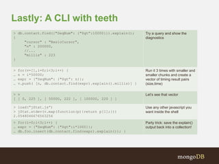 Lastly: A CLI with teeth 
> db.contact.find({"SeqNum": {"$gt”:10000}}).explain(); 
{ 
"cursor" : "BasicCursor", 
"n" : 200000, 
//... 
"millis" : 223 
} 
Try a query and show the 
diagnostics 
> for(v=[],i=0;i<3;i++) { 
… n = i*50000; 
… expr = {"SeqNum": {"$gt”: n}}; 
… v.push( [n, db.contact.find(expr).explain().millis)] } 
Run it 3 times with smaller and 
smaller chunks and create a 
vector of timing result pairs 
(size,time) 
> v 
[ [ 0, 225 ], [ 50000, 222 ], [ 100000, 220 ] ] 
Let’s see that vector 
> load(“jStat.js”) 
> jStat.stdev(v.map(function(p){return p[1];})) 
2.0548046676563256 
Use any other javascript you 
want inside the shell 
> for(i=0;i<3;i++) { 
… expr = {"SeqNum": {"$gt":i*1000}}; 
… db.foo.insert(db.contact.find(expr).explain()); } 
Party trick: save the explain() 
output back into a collection! 
 