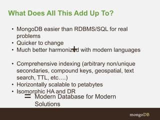 What Does All This Add Up To? 
• MongoDB easier than RDBMS/SQL for real 
problems 
• Quicker to change 
• Much better harmonized with modern languages 
+ 
• Comprehensive indexing (arbitrary non/unique 
secondaries, compound keys, geospatial, text 
search, TTL, etc….) 
• Horizontally scalable to petabytes 
• Isomorphic HA and DR 
Modern Database for Modern 
Solutions 
= 
 